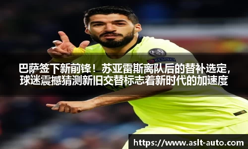 巴萨签下新前锋！苏亚雷斯离队后的替补选定，球迷震撼猜测新旧交替标志着新时代的加速度