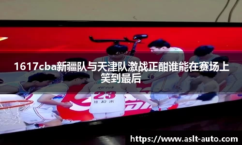 1617cba新疆队与天津队激战正酣谁能在赛场上笑到最后